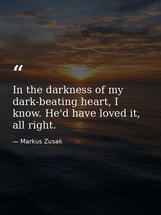 In the darkness of my dark-beating heart, I know. He'd have loved it, all right. — Markus Zusak