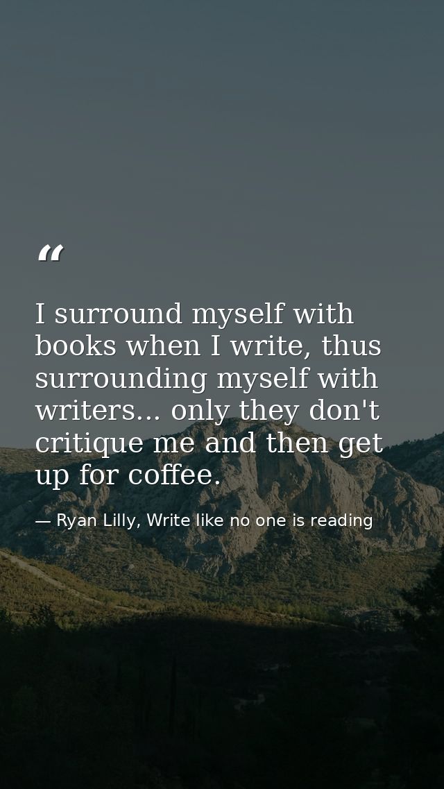 I surround myself with books when I write, thus surrounding myself with writers... only they don't critique me and then  — Ryan Lilly, Write like no one is reading