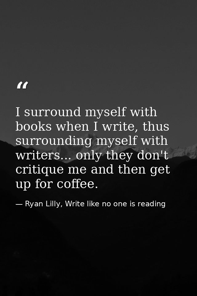 I surround myself with books when I write, thus surrounding myself with writers... only they don't critique me and then  — Ryan Lilly, Write like no one is reading