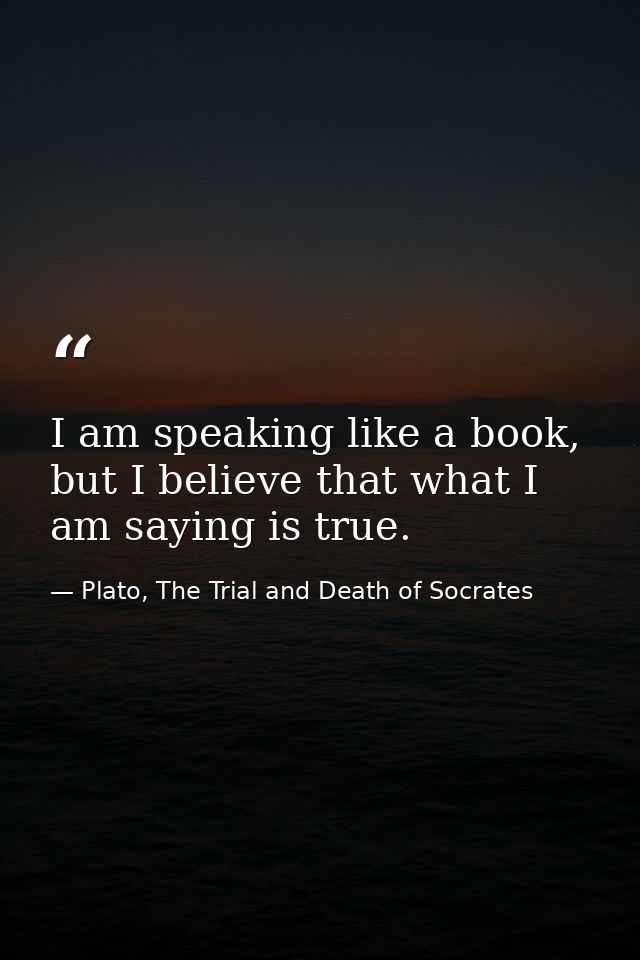 I am speaking like a book, but I believe that what I am saying is true. — Plato, The Trial and Death of Socrates