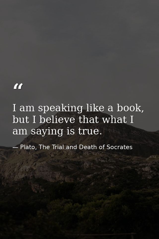 I am speaking like a book, but I believe that what I am saying is true. — Plato, The Trial and Death of Socrates