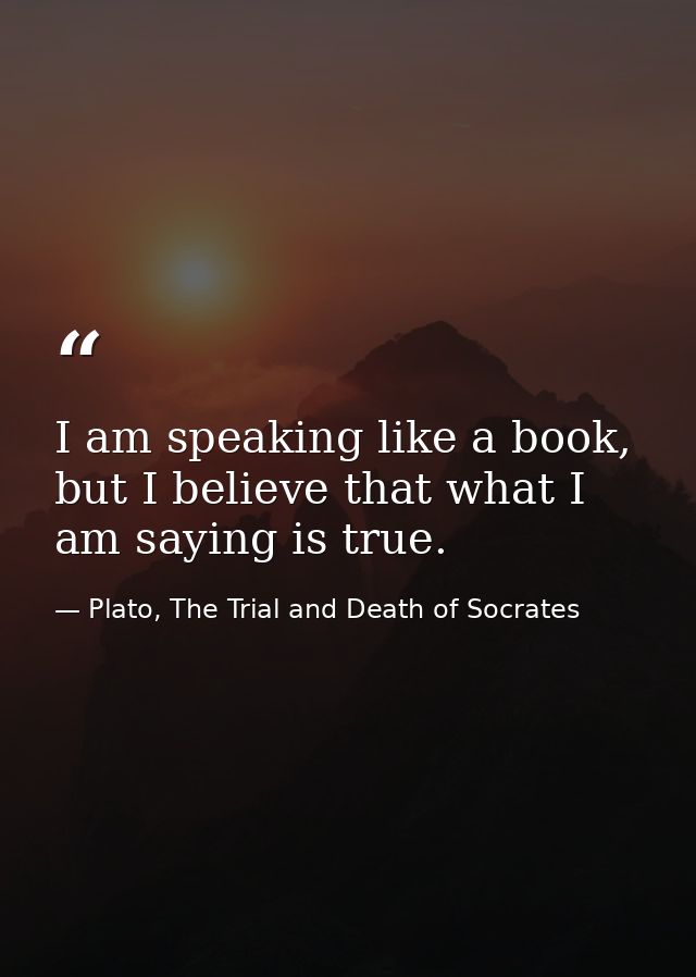 I am speaking like a book, but I believe that what I am saying is true. — Plato, The Trial and Death of Socrates