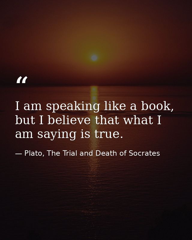 I am speaking like a book, but I believe that what I am saying is true. — Plato, The Trial and Death of Socrates
