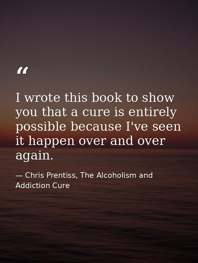 I wrote this book to show you that a cure is entirely possible because I've seen it happen over and over again. — Chris Prentiss, The Alcoholism and Addiction Cure
