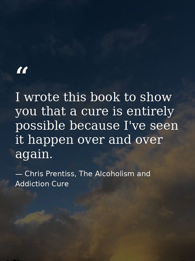 I wrote this book to show you that a cure is entirely possible because I've seen it happen over and over again. — Chris Prentiss, The Alcoholism and Addiction Cure