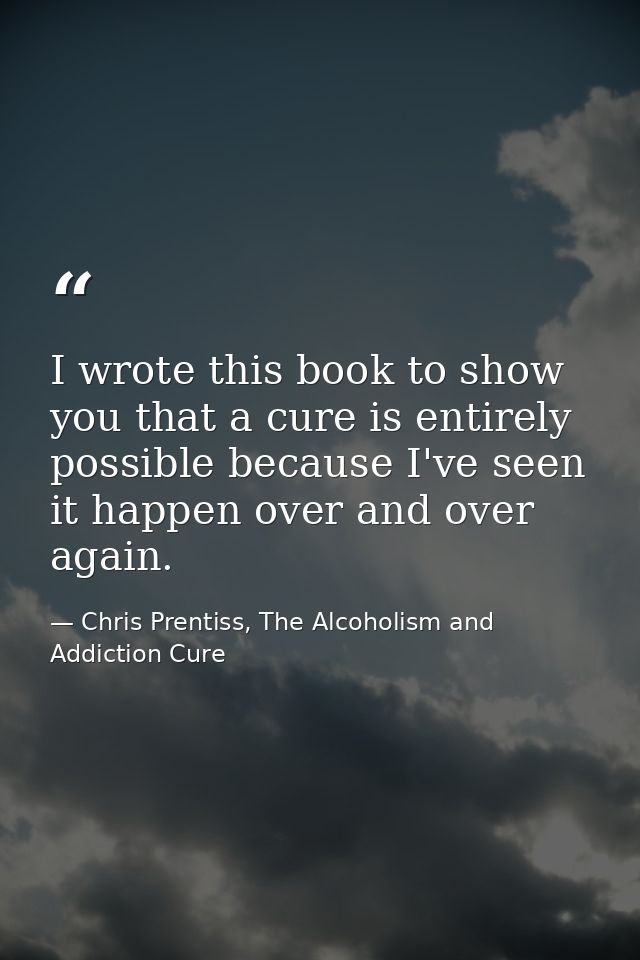 I wrote this book to show you that a cure is entirely possible because I've seen it happen over and over again. — Chris Prentiss, The Alcoholism and Addiction Cure