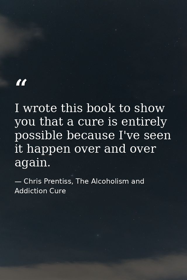 I wrote this book to show you that a cure is entirely possible because I've seen it happen over and over again. — Chris Prentiss, The Alcoholism and Addiction Cure