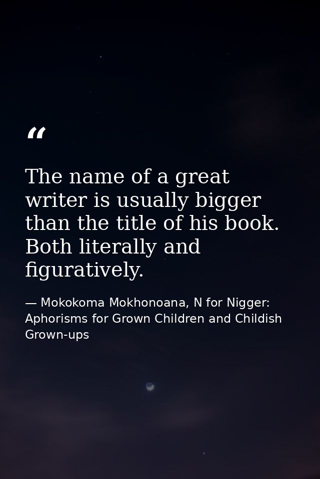 The name of a great writer is usually bigger than the title of his book. Both literally and figuratively. — Mokokoma Mokhonoana, N for Nigger: Aphorisms for Grown Children and Childish Grown-ups