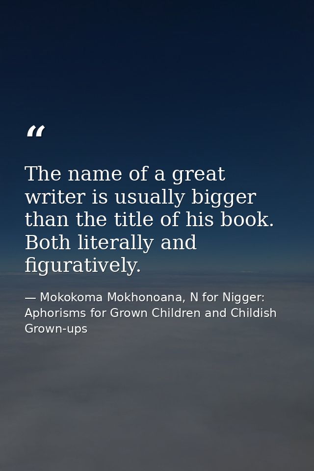 The name of a great writer is usually bigger than the title of his book. Both literally and figuratively. — Mokokoma Mokhonoana, N for Nigger: Aphorisms for Grown Children and Childish Grown-ups