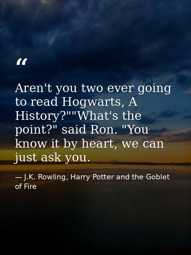 Aren't you two ever going to read Hogwarts, A History?""What's the point?" said Ron. "You know it by heart, we can just  — J.K. Rowling, Harry Potter and the Goblet of Fire