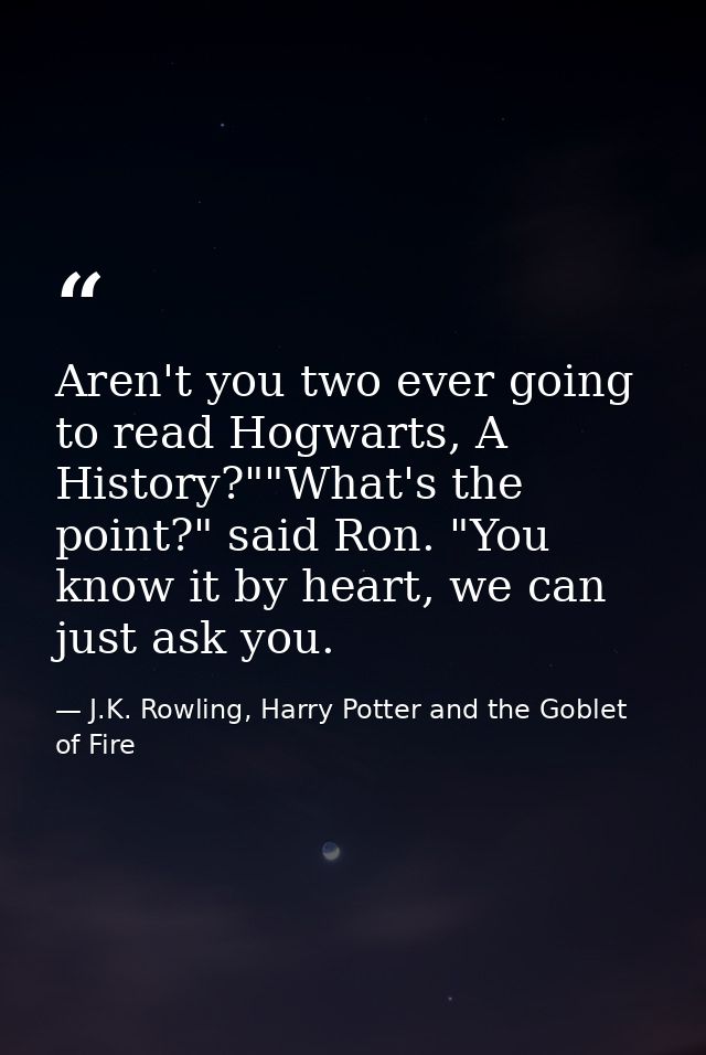 Aren't you two ever going to read Hogwarts, A History?""What's the point?" said Ron. "You know it by heart, we can just  — J.K. Rowling, Harry Potter and the Goblet of Fire