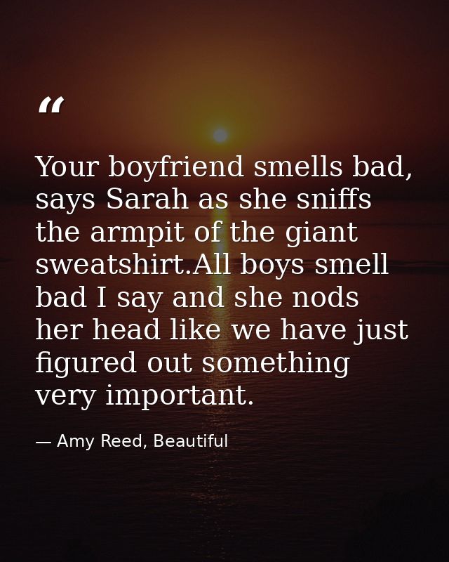 Your boyfriend smells bad, says Sarah as she sniffs the armpit of the giant sweatshirt.All boys smell bad I say and she  — Amy Reed, Beautiful