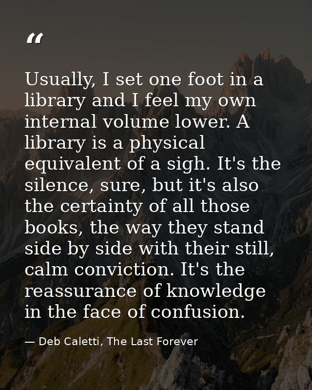 Usually, I set one foot in a library and I feel my own internal volume lower. A library is a physical equivalent of a si — Deb Caletti, The Last Forever