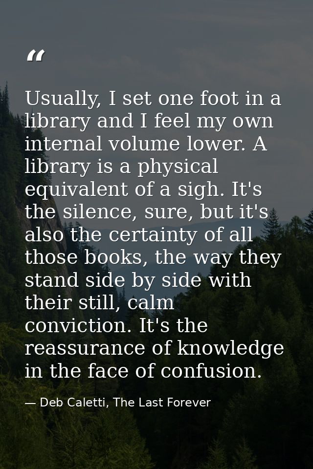 Usually, I set one foot in a library and I feel my own internal volume lower. A library is a physical equivalent of a si — Deb Caletti, The Last Forever
