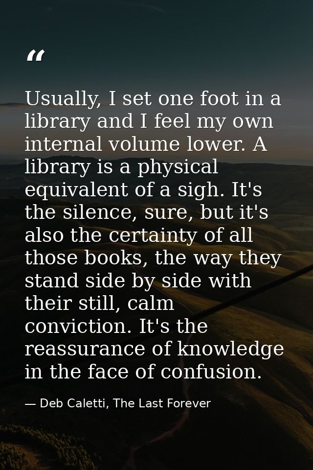Usually, I set one foot in a library and I feel my own internal volume lower. A library is a physical equivalent of a si — Deb Caletti, The Last Forever