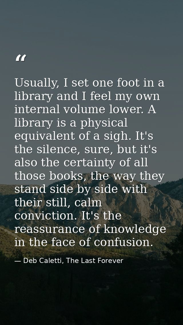 Usually, I set one foot in a library and I feel my own internal volume lower. A library is a physical equivalent of a si — Deb Caletti, The Last Forever