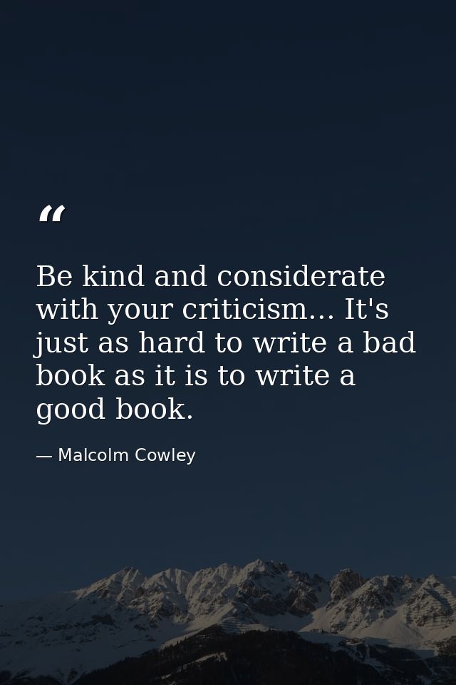 Be kind and considerate with your criticism... It's just as hard to write a bad book as it is to write a good book. — Malcolm Cowley