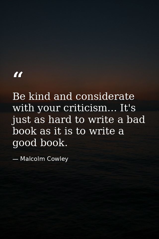 Be kind and considerate with your criticism... It's just as hard to write a bad book as it is to write a good book. — Malcolm Cowley