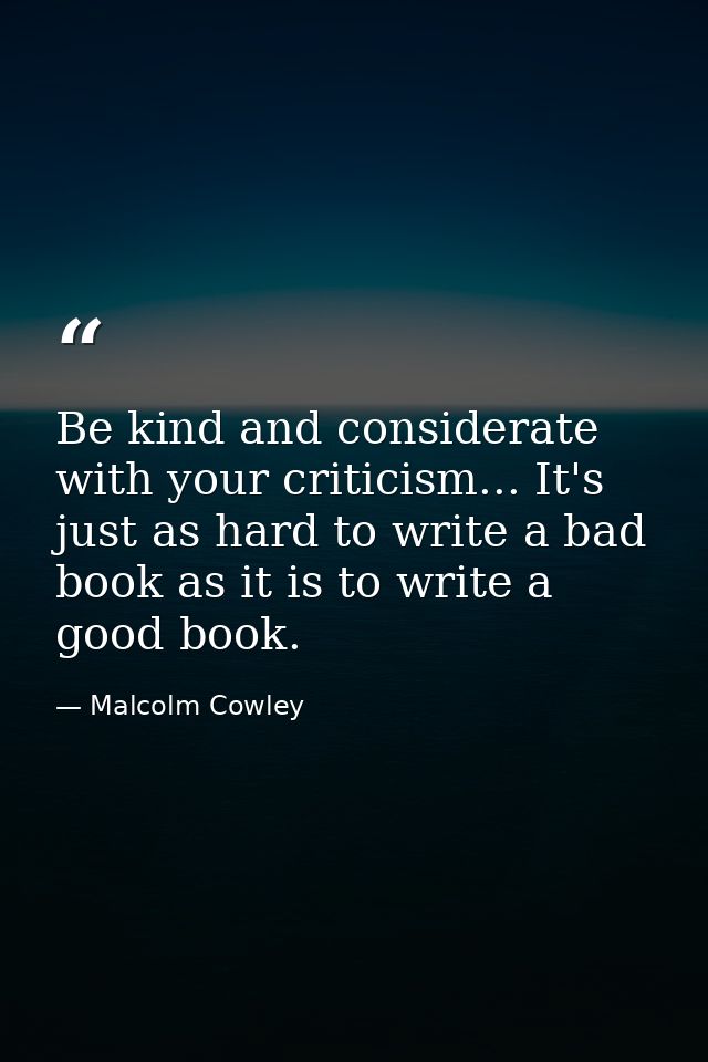Be kind and considerate with your criticism... It's just as hard to write a bad book as it is to write a good book. — Malcolm Cowley