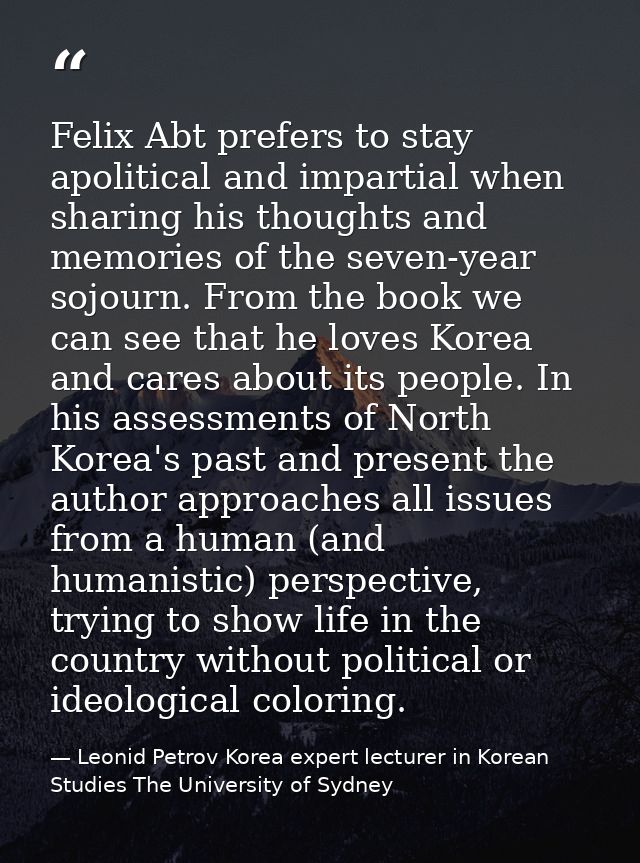 Felix Abt prefers to stay apolitical and impartial when sharing his thoughts and memories of the seven-year sojourn. Fro — Leonid Petrov Korea expert lecturer in Korean Studies The University of Sydney