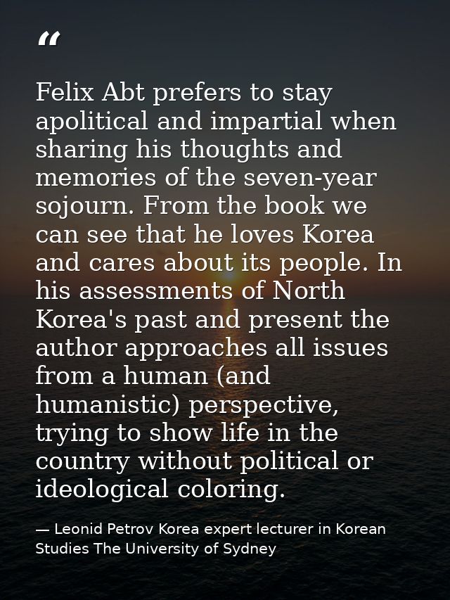 Felix Abt prefers to stay apolitical and impartial when sharing his thoughts and memories of the seven-year sojourn. Fro — Leonid Petrov Korea expert lecturer in Korean Studies The University of Sydney