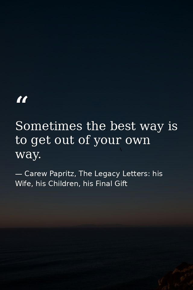 Sometimes the best way is to get out of your own way. — Carew Papritz, The Legacy Letters: his Wife, his Children, his Final Gift