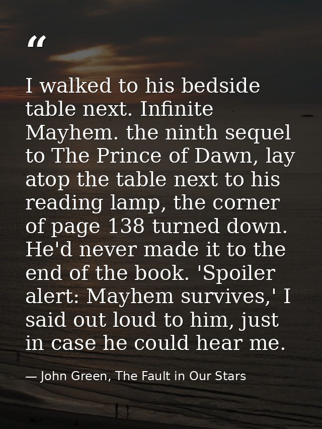 I walked to his bedside table next. Infinite Mayhem. the ninth sequel to The Prince of Dawn, lay atop the table next to  — John Green, The Fault in Our Stars