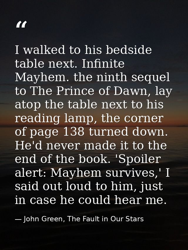 I walked to his bedside table next. Infinite Mayhem. the ninth sequel to The Prince of Dawn, lay atop the table next to  — John Green, The Fault in Our Stars