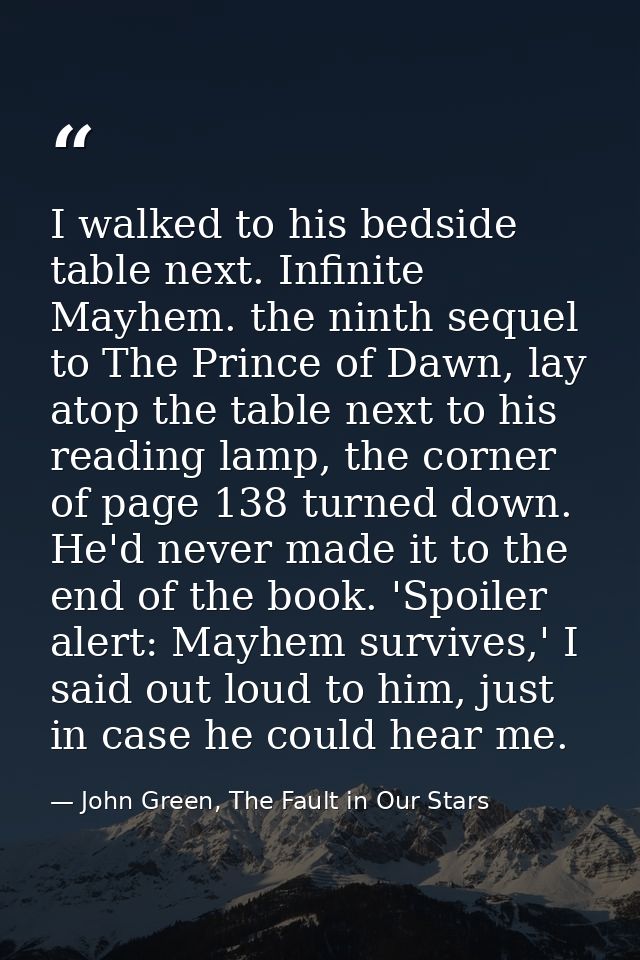 I walked to his bedside table next. Infinite Mayhem. the ninth sequel to The Prince of Dawn, lay atop the table next to  — John Green, The Fault in Our Stars