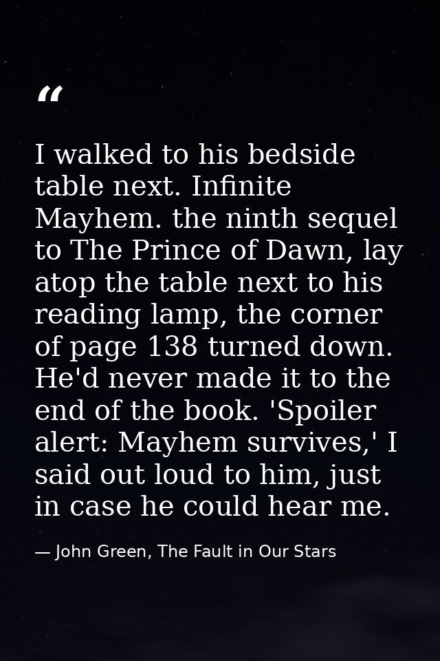 I walked to his bedside table next. Infinite Mayhem. the ninth sequel to The Prince of Dawn, lay atop the table next to  — John Green, The Fault in Our Stars