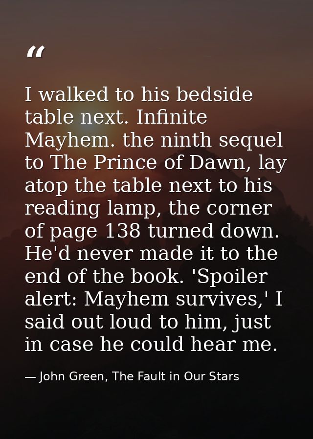 I walked to his bedside table next. Infinite Mayhem. the ninth sequel to The Prince of Dawn, lay atop the table next to  — John Green, The Fault in Our Stars