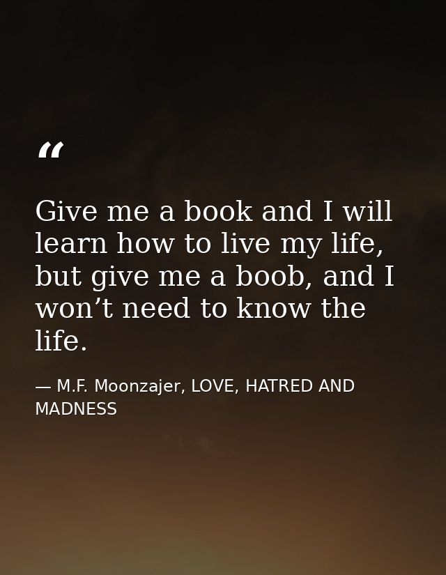 Give me a book and I will learn how to live my life, but give me a boob, and I won’t need to know the life. — M.F. Moonzajer, LOVE, HATRED AND MADNESS