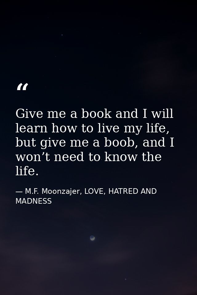 Give me a book and I will learn how to live my life, but give me a boob, and I won’t need to know the life. — M.F. Moonzajer, LOVE, HATRED AND MADNESS