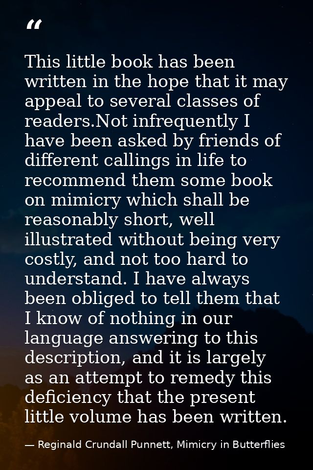 This little book has been written in the hope that it may appeal to several classes of readers.Not infrequently I have b — Reginald Crundall Punnett, Mimicry in Butterflies