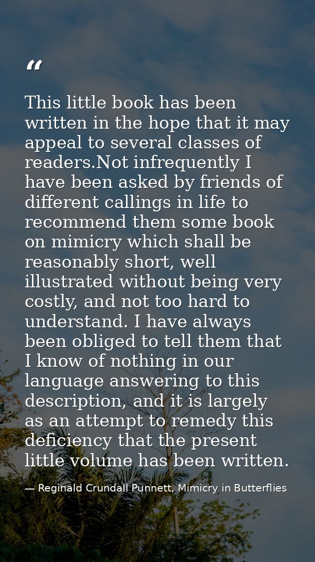 This little book has been written in the hope that it may appeal to several classes of readers.Not infrequently I have b — Reginald Crundall Punnett, Mimicry in Butterflies