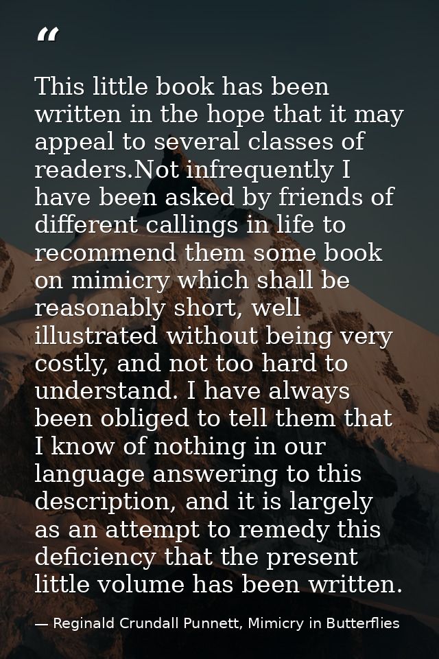 This little book has been written in the hope that it may appeal to several classes of readers.Not infrequently I have b — Reginald Crundall Punnett, Mimicry in Butterflies