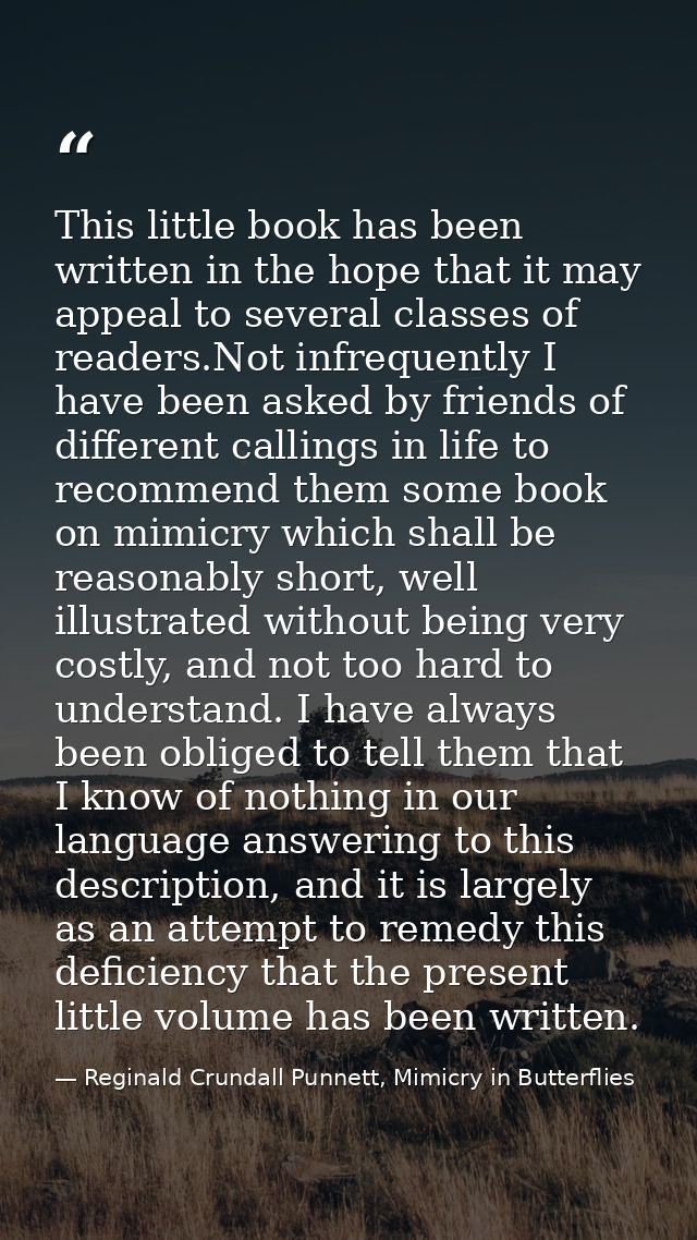 This little book has been written in the hope that it may appeal to several classes of readers.Not infrequently I have b — Reginald Crundall Punnett, Mimicry in Butterflies