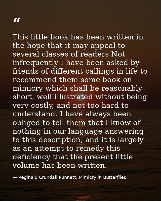 This little book has been written in the hope that it may appeal to several classes of readers.Not infrequently I have b — Reginald Crundall Punnett, Mimicry in Butterflies