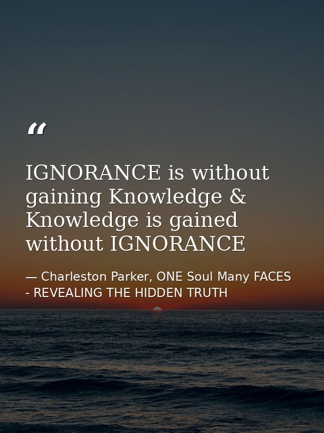 IGNORANCE is without gaining Knowledge & Knowledge is gained without IGNORANCE — Charleston Parker, ONE Soul Many FACES - REVEALING THE HIDDEN TRUTH