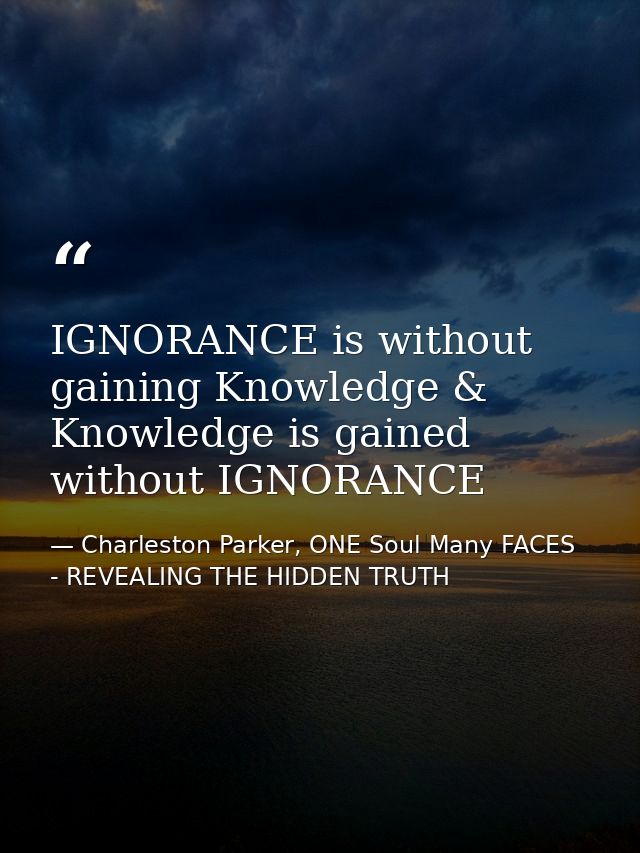 IGNORANCE is without gaining Knowledge & Knowledge is gained without IGNORANCE — Charleston Parker, ONE Soul Many FACES - REVEALING THE HIDDEN TRUTH