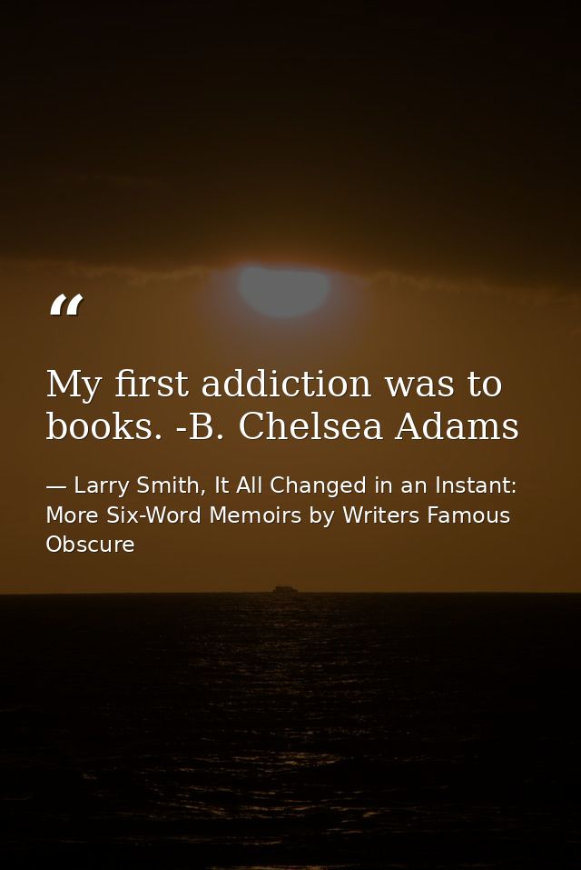 My first addiction was to books. -B. Chelsea Adams — Larry Smith, It All Changed in an Instant: More Six-Word Memoirs by Writers Famous  Obscure