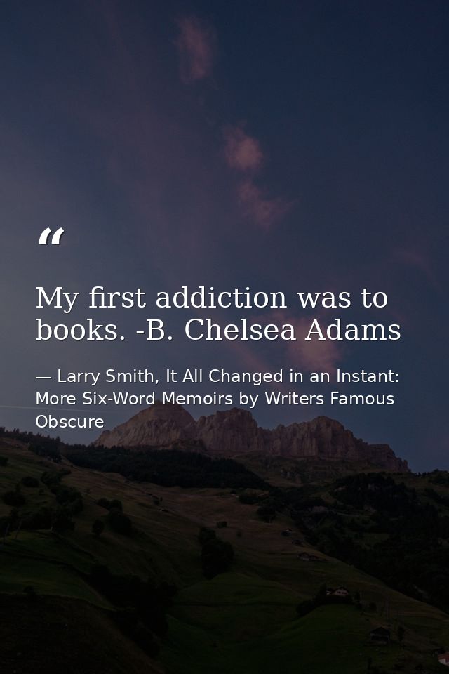 My first addiction was to books. -B. Chelsea Adams — Larry Smith, It All Changed in an Instant: More Six-Word Memoirs by Writers Famous  Obscure