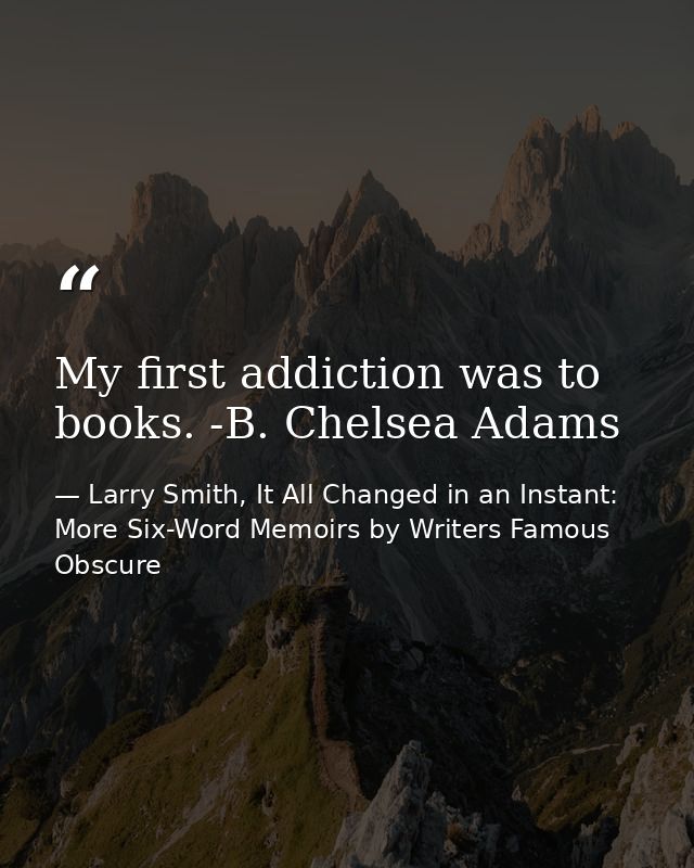 My first addiction was to books. -B. Chelsea Adams — Larry Smith, It All Changed in an Instant: More Six-Word Memoirs by Writers Famous  Obscure