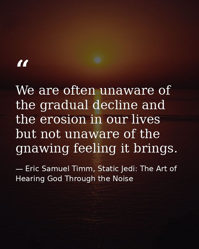 We are often unaware of the gradual decline and the erosion in our lives but not unaware of the gnawing feeling it bring — Eric Samuel Timm, Static Jedi: The Art of Hearing God Through the Noise