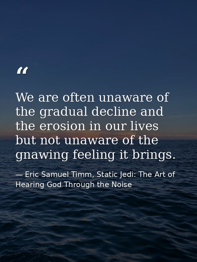 We are often unaware of the gradual decline and the erosion in our lives but not unaware of the gnawing feeling it bring — Eric Samuel Timm, Static Jedi: The Art of Hearing God Through the Noise