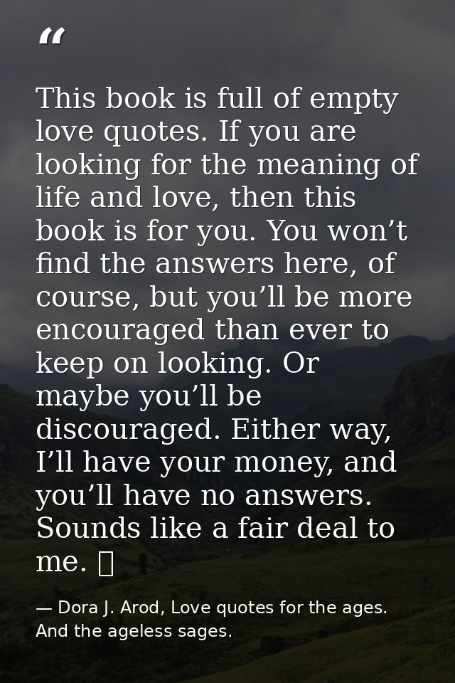 This book is full of empty love quotes. If you are looking for the meaning of life and love, then this book is for you.  — Dora J. Arod, Love quotes for the ages. And the ageless sages.