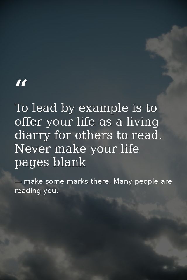 To lead by example is to offer your life as a living diarry for others to read. Never make your life pages blank — make some marks there. Many people are reading you.