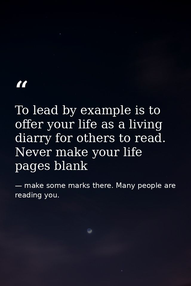 To lead by example is to offer your life as a living diarry for others to read. Never make your life pages blank — make some marks there. Many people are reading you.