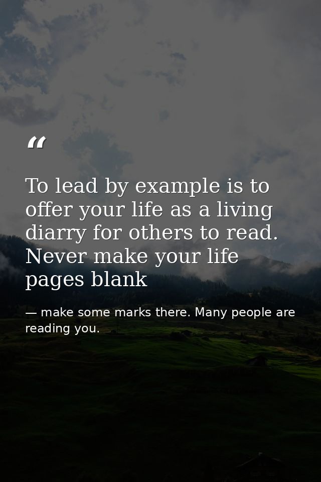To lead by example is to offer your life as a living diarry for others to read. Never make your life pages blank — make some marks there. Many people are reading you.