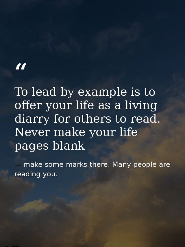 To lead by example is to offer your life as a living diarry for others to read. Never make your life pages blank — make some marks there. Many people are reading you.